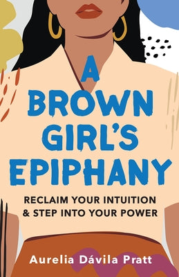 A Brown Girl's Epiphany: Reclaim Your Intuition and Step Into Your Power by Dávila Pratt, Aurelia