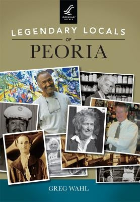 Legendary Locals of Peoria by Wahl, Greg