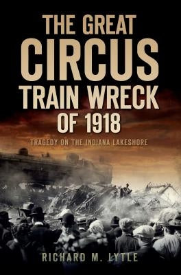 The Great Circus Train Wreck of 1918: Tragedy Along the Indiana Lakeshore by Lytle, Richard M.