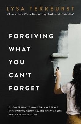 Forgiving What You Can't Forget: Discover How to Move On, Make Peace with Painful Memories, and Create a Life That's Beautiful Again by TerKeurst, Lysa