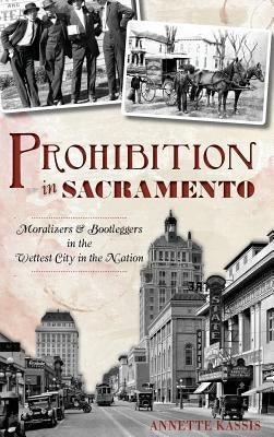 Prohibition in Sacramento: Moralizers & Bootleggers in the Wettest City in the Nation by Kassis, Annette