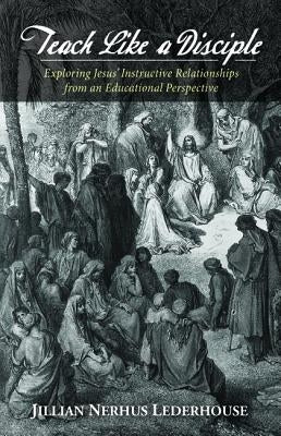 Teach Like a Disciple: Exploring Jesus' Instructive Relationships from an Educational Perspective by Lederhouse, Jillian N.