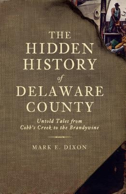 The Hidden History of Delaware County: Untold Tales from Cobb's Creek to the Brandywine by Dixon, Mark E.