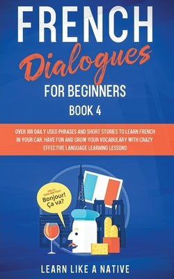 French Dialogues for Beginners Book 4: Over 100 Daily Used Phrases and Short Stories to Learn French in Your Car. Have Fun and Grow Your Vocabulary wi by Learn Like a Native