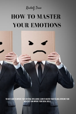 How to master your emotions: The Best Guide To Improve Your Emotional Intelligence. Learn To Master Your Feelings, Overcome Your Negativity, And Im by True, Rudolf