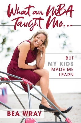 What an MBA Taught Me...: But My Kids Made Me Learn by Wray, Bea