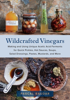 Wildcrafted Vinegars: Making and Using Unique Acetic Acid Ferments for Quick Pickles, Hot Sauces, Soups, Salad Dressings, Pastes, Mustards, by Baudar, Pascal