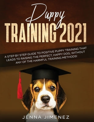 Puppy Training 2021: A Step By Step Guide to Positive Puppy Training That Leads to Raising the Perfect, Happy Dog, Without Any of the Harmf by Jimenez, Jenna