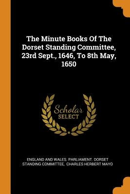 The Minute Books of the Dorset Standing Committee, 23rd Sept., 1646, to 8th May, 1650 by England and Wales Parliament Dorset St