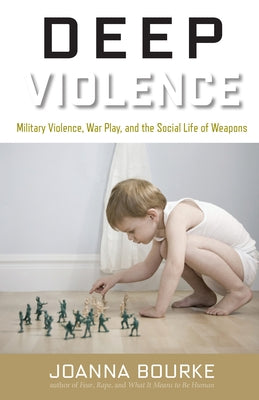 Deep Violence: Military Violence, War Play, and the Social Life of Weapons by Bourke, Joanna