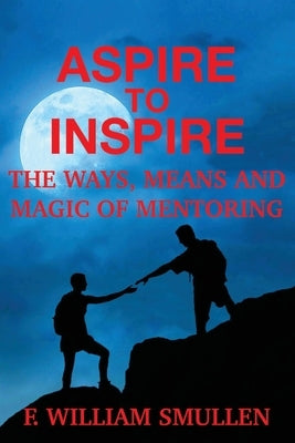 Aspire to Inspire The Ways, Means and Magic of Mentoring by Smullen, F. William