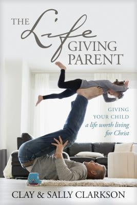 The Lifegiving Parent: Giving Your Child a Life Worth Living for Christ by Clarkson, Sally