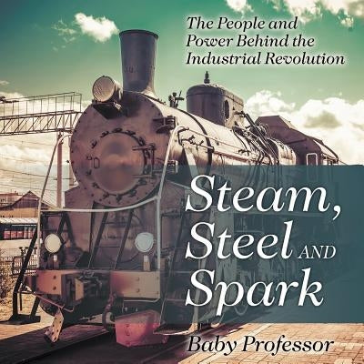 Steam, Steel and Spark: The People and Power Behind the Industrial Revolution by Baby Professor