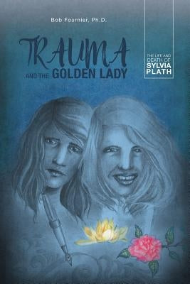 Trauma and the Golden Lady: The Life and Death of Sylvia Plath by Fournier Ph. D., Bob
