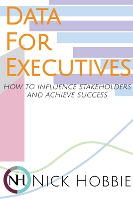Data For Executives: How to Influence Stakeholders and Achieve Success by Hobbie, Nick