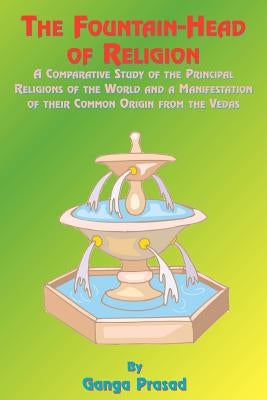 The Fountainhead of Religion: A Comparative Study of the Principle Religions of the World and a Manifestation of Their Common Origin from the Vedas by Prasad, Ganga