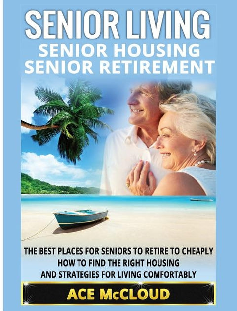 Senior Living: Senior Housing: Senior Retirement: The Best Places For Seniors To Retire To Cheaply, How To Find The Right Housing And by McCloud, Ace