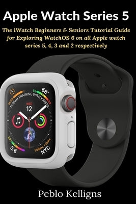 Apple Watch Series 5: The iWatch Beginners & Seniors Tutorial Guide for Exploring WatchOS 6 on all Apple watch series 5, 4, 3 and 2 respecti by Kelligns, Peblo