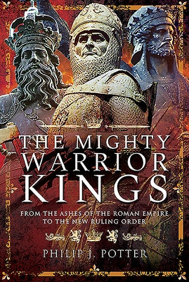 The Mighty Warrior Kings: From the Ashes of the Roman Empire to the New Ruling Order by Potter, Philip J.