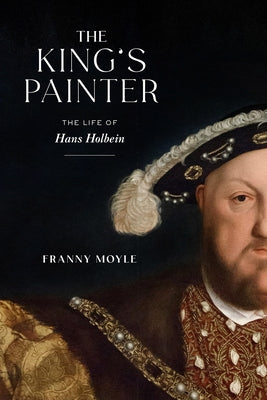 The King's Painter: The Life of Hans Holbein by Moyle, Franny