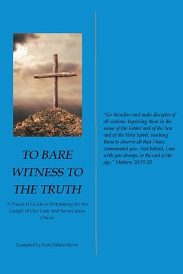 To Bare Witness to the Truth: A Practical Guide to Witnessing for the Gospel of Our Lord and Savior Jesus Christ by Myers, Scott Dalton
