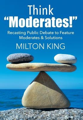 Think "Moderates!": Recasting Public Debate to Feature Moderates & Solutions by King, Milton