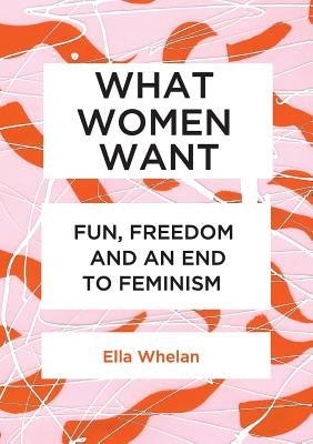 What Women Want: Fun, Freedom and an End to Feminism by Whelan, Ella