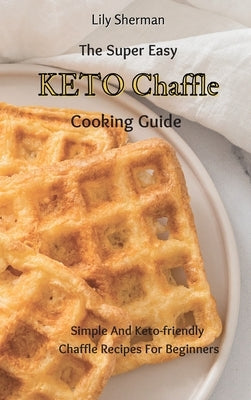 The Super Easy KETO Chaffle Cooking Guide: Simple And Keto-friendly Chaffle Recipes For Beginners by Sherman, Lily