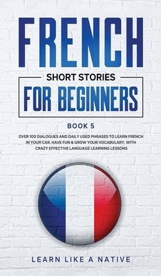 French Short Stories for Beginners Book 5: Over 100 Dialogues and Daily Used Phrases to Learn French in Your Car. Have Fun & Grow Your Vocabulary, wit by Learn Like a Native