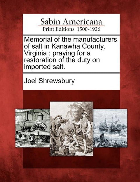 Memorial of the Manufacturers of Salt in Kanawha County, Virginia: Praying for a Restoration of the Duty on Imported Salt. by Shrewsbury, Joel