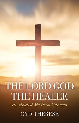 The Lord God the Healer: He Healed Me from Cancers by Therese, Cyd