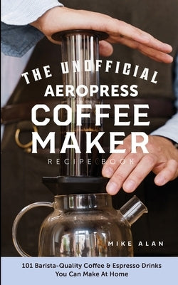 The Unofficial Aeropress Coffee Maker Recipe Book: 101 Barista-Quality Coffee & Espresso Drinks You Can Make At Home! by Alan, Mike