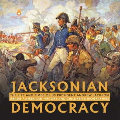 Jacksonian Democracy: The Life and Times of US President Andrew Jackson Grade 7 American History and Children's Biographies by Dissected Lives