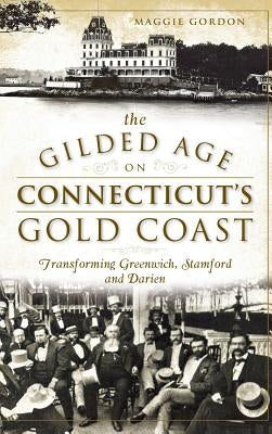 The Gilded Age on Connecticut's Gold Coast: Transforming Greenwich, Stamford and Darien by Gordon, Maggie
