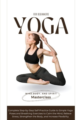 Yoga for Beginners: A Complete Step-by-Step Self-Practice Guide to Simple Yoga Poses and Breathing Exercises to Calm the Mind, Relieve Str by Mind, Body And Spirit Masterclass