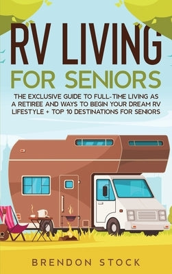 RV Living for Senior Citizens: The Exclusive Guide to Full-time RV Living as a Retiree and Ways to Begin Your Dream RV Lifestyle + Top 10 Destination by Stock, Brendon