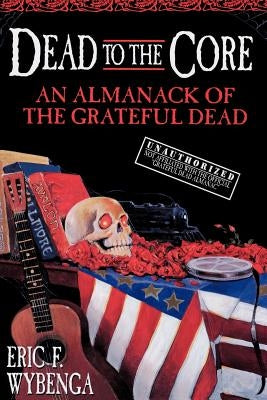 Dead to the Core: An Almanack of the Grateful Dead by Wybenga, Eric F.