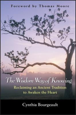 The Wisdom Way of Knowing: Reclaiming an Ancient Tradition to Awaken the Heart by Bourgeault, Cynthia