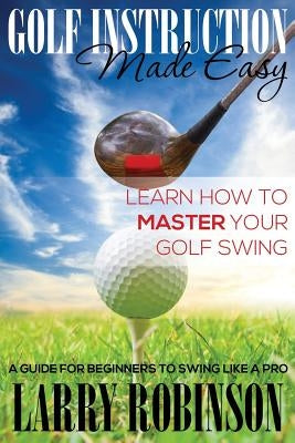 Golf Instruction Made Easy: Learn How to Master Your Golf Swing: A Guide for Beginners to Swing Like a Pro by Robinson, Larry
