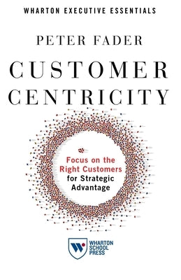 Customer Centricity: Focus on the Right Customers for Strategic Advantage by Fader, Peter