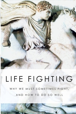 Life Fighting: Why We Must Sometimes Fight, and How to Do So Well by Sweet, Robert W.