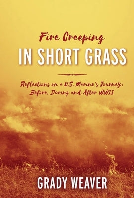 Fire Creeping in Short Grass: Reflections on a U.S. Marine's Journey: Before, During and After WWII by Weaver, Grady