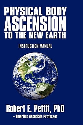 Physical Body Ascension to the New Earth: Instruction Manual by Robert E. Pettit, Phd