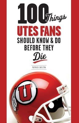 100 Things Utes Fans Should Know & Do Before They Die by Sheltra, Patrick