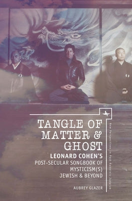 Tangle of Matter & Ghost: Leonard Cohenâ (Tm)S Post-Secular Songbook of Mysticism(s) Jewish & Beyond by Glazer, Aubrey