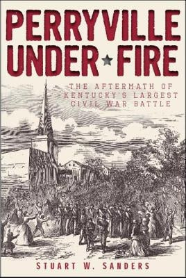 Perryville Under Fire: The Aftermath of Kentucky's Largest Civil War Battle by Sanders, Stuart W.