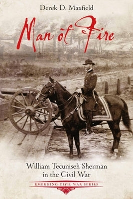 Man of Fire: William Tecumseh Sherman in the Civil War by Maxfield, Derek D.