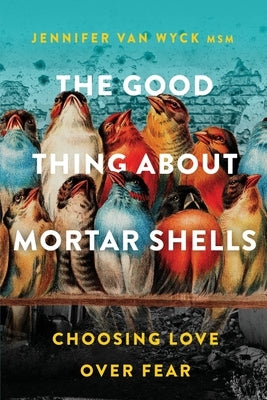 The Good Thing About Mortar Shells: Choosing Love Over Fear by Van Wyck, Jennifer