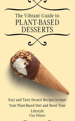 The Vibrant Guide to Plant- Based Desserts: Easy and Tasty Dessert Recipes to Start Your Plant- Based Diet and Boost Your Lifestyle by Palmer, Clay