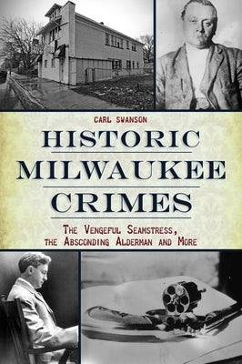 Historic Milwaukee Crimes: The Vengeful Seamstress, the Absconding Alderman & More by Swanson, Carl